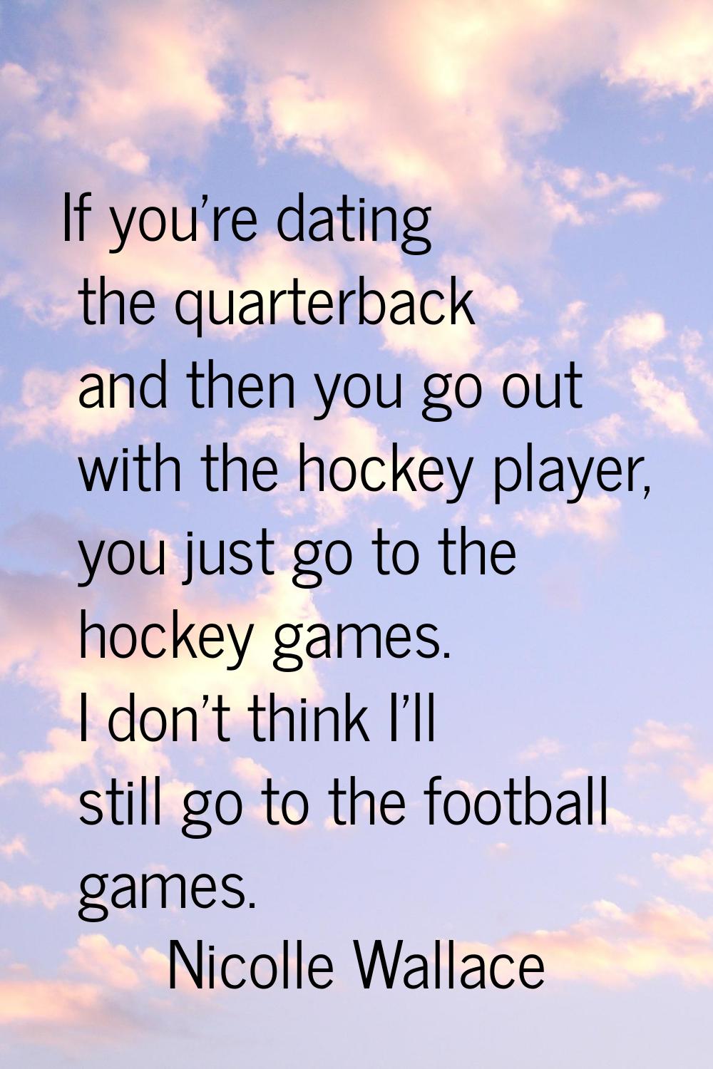 If you're dating the quarterback and then you go out with the hockey player, you just go to the hoc