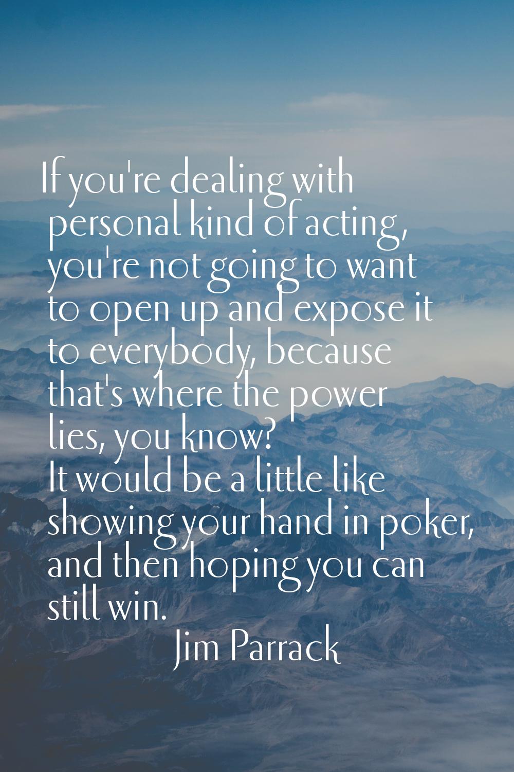 If you're dealing with personal kind of acting, you're not going to want to open up and expose it t