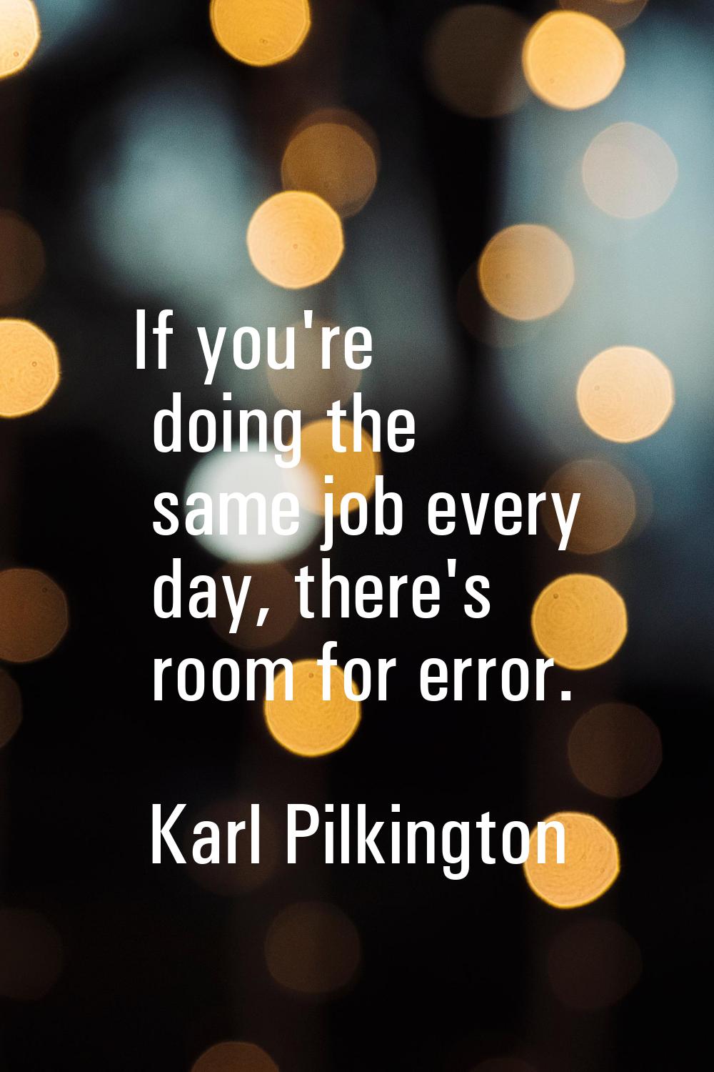If you're doing the same job every day, there's room for error.
