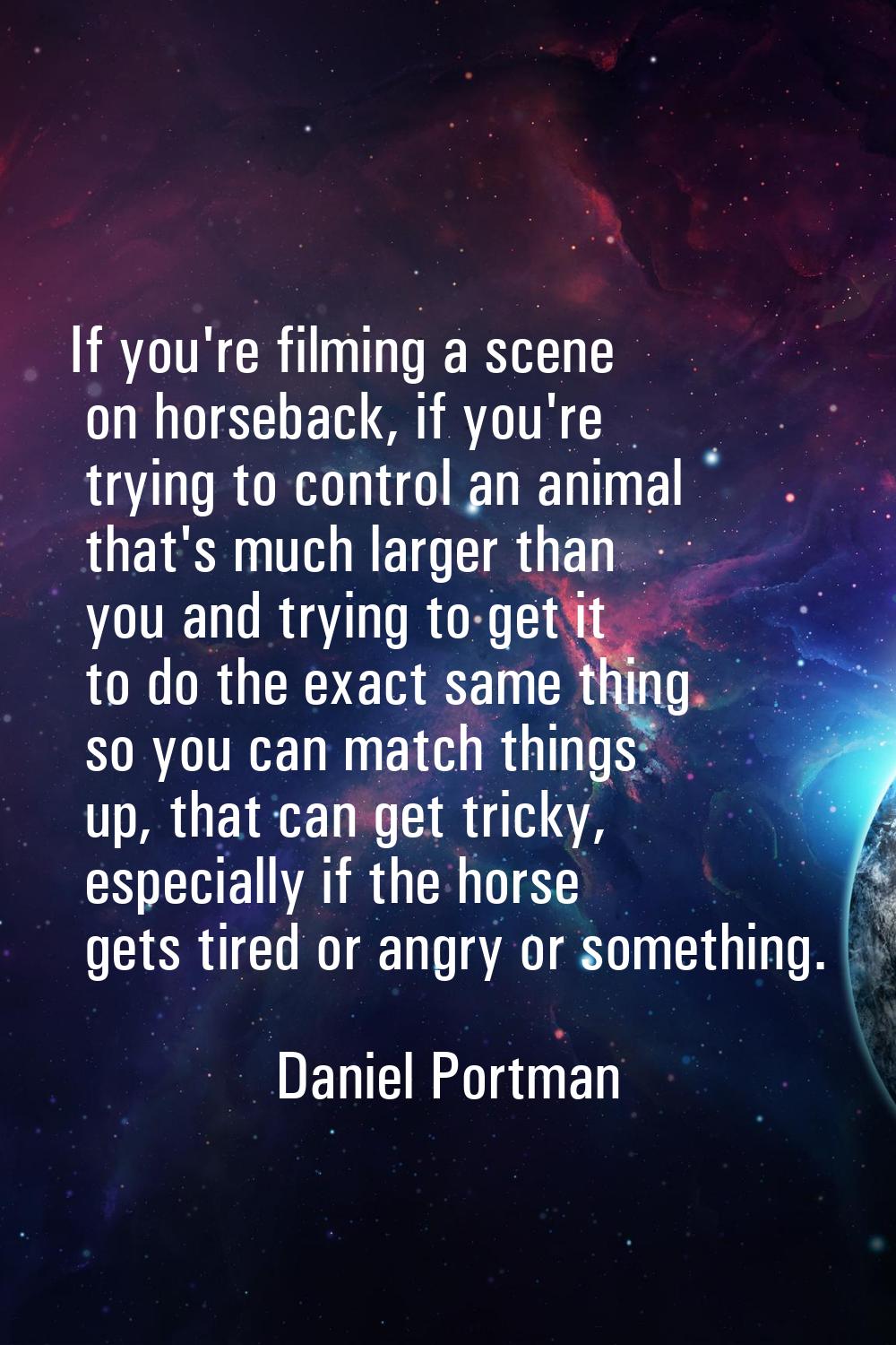 If you're filming a scene on horseback, if you're trying to control an animal that's much larger th