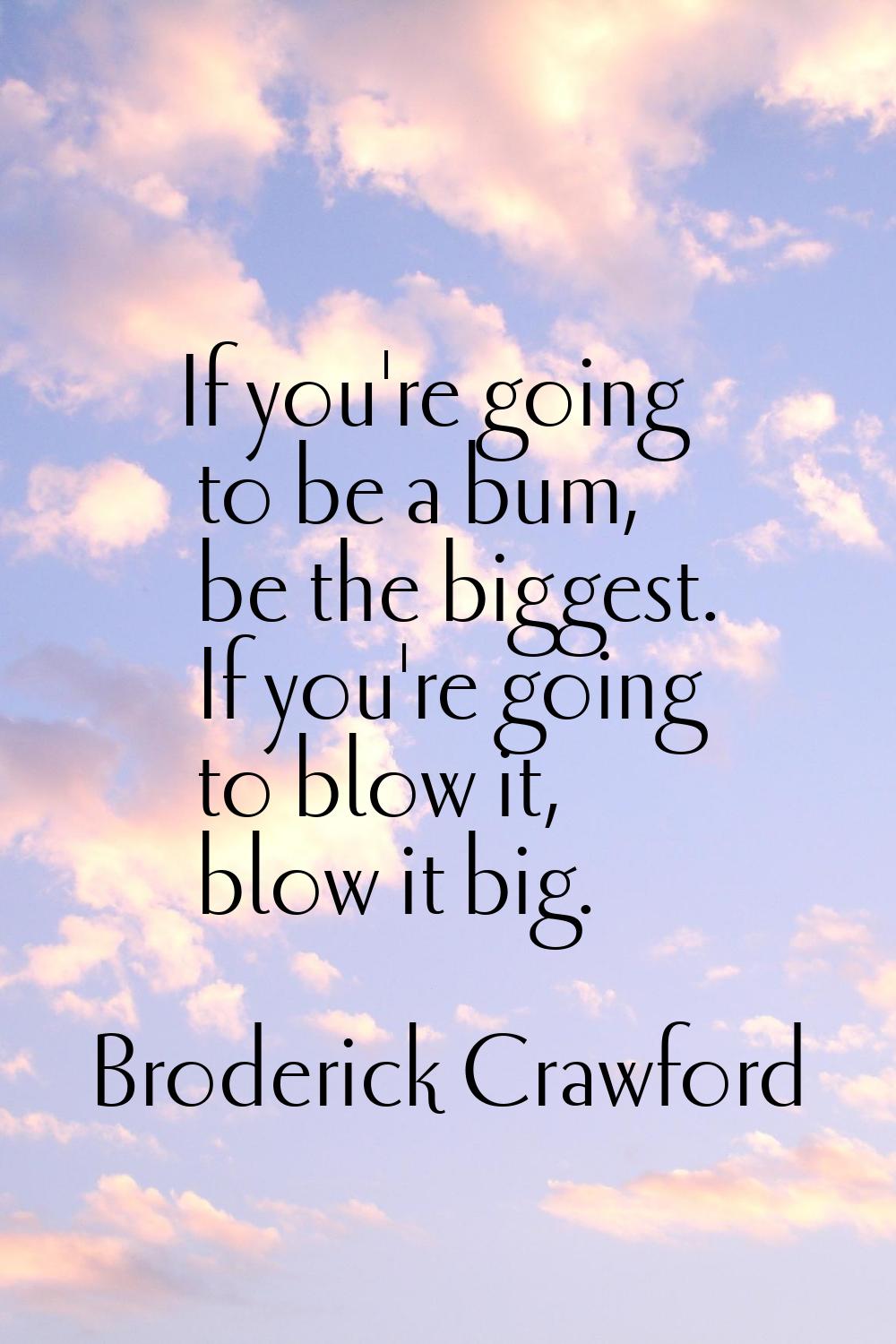 If you're going to be a bum, be the biggest. If you're going to blow it, blow it big.