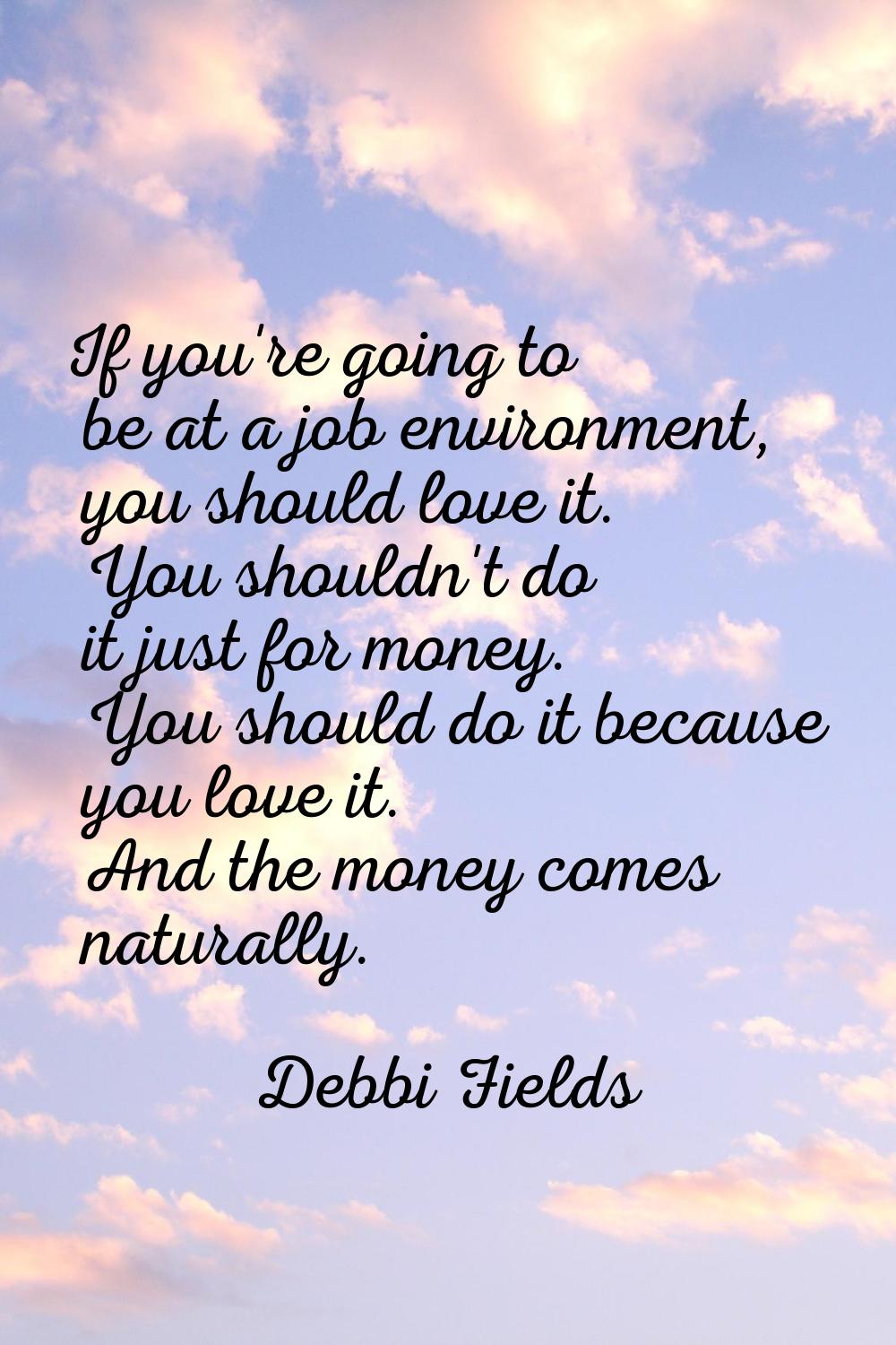 If you're going to be at a job environment, you should love it. You shouldn't do it just for money.