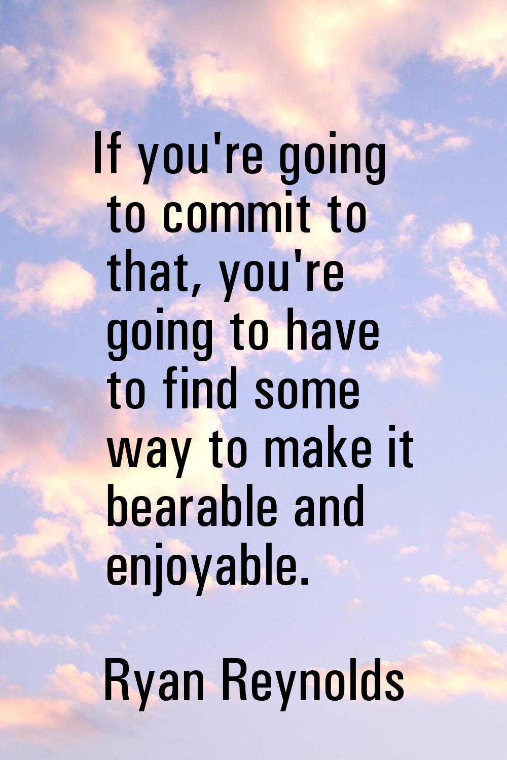If you're going to commit to that, you're going to have to find some way to make it bearable and en
