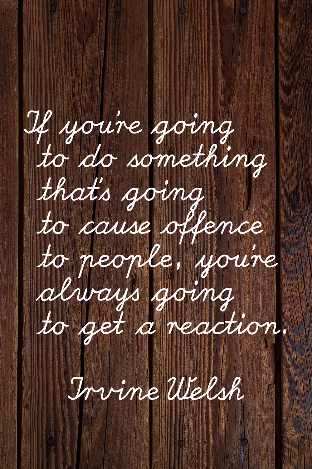 If you're going to do something that's going to cause offence to people, you're always going to get