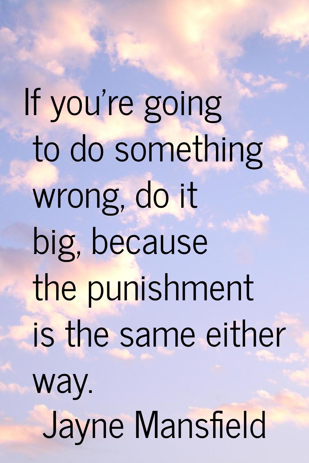 If you're going to do something wrong, do it big, because the punishment is the same either way.