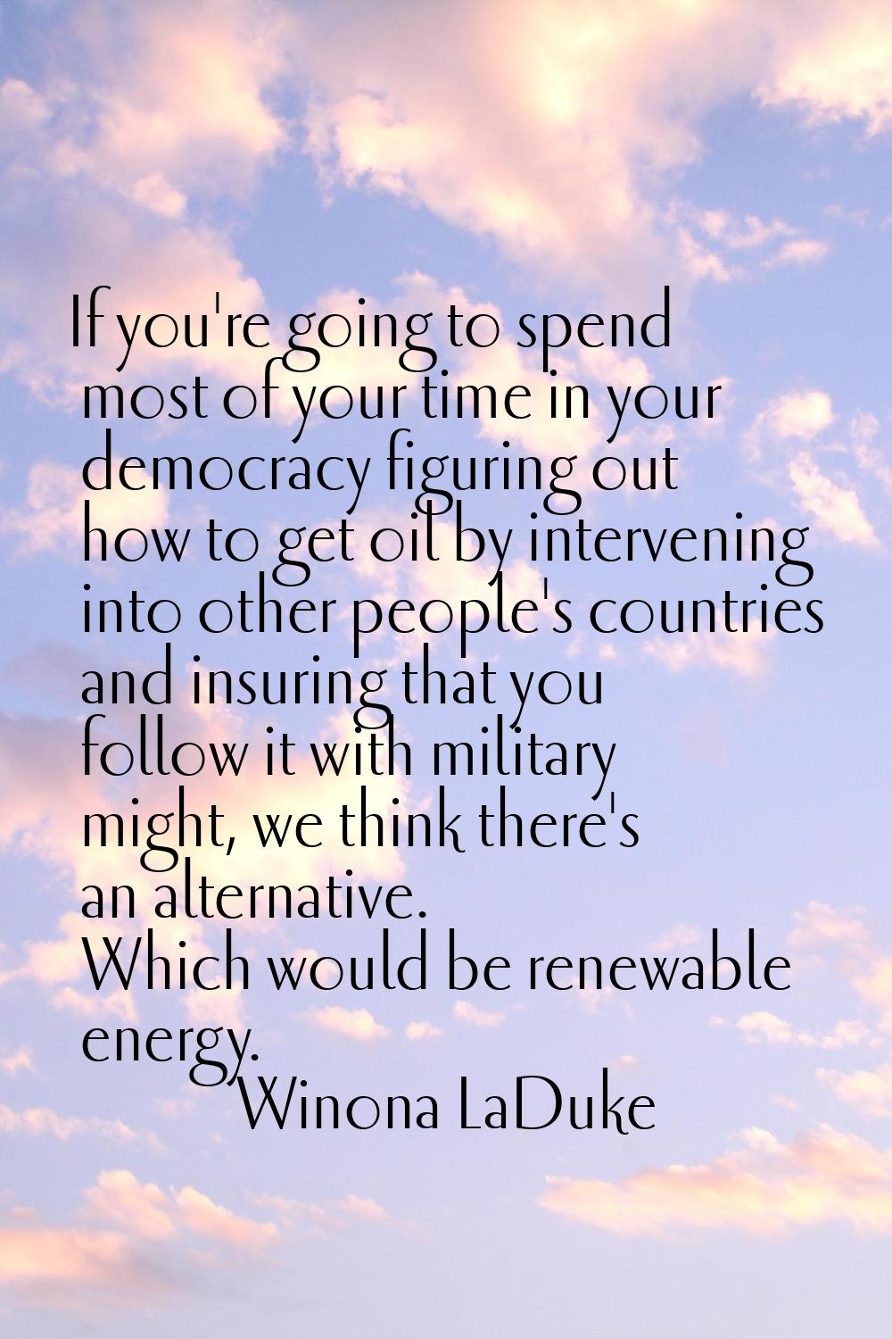If you're going to spend most of your time in your democracy figuring out how to get oil by interve