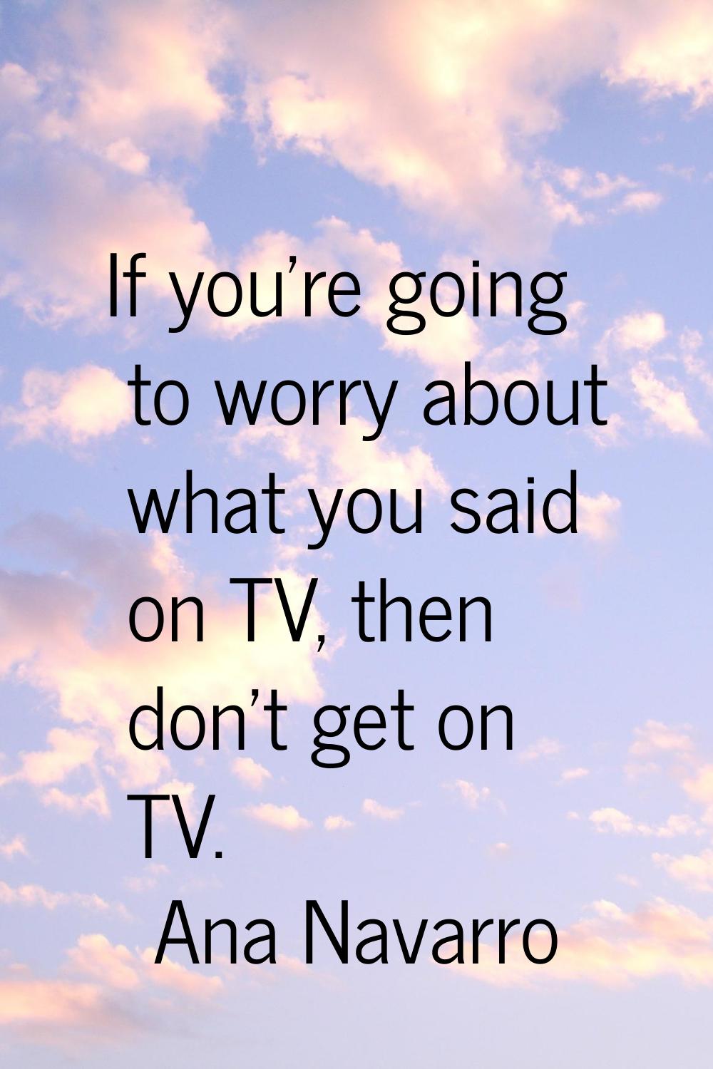 If you're going to worry about what you said on TV, then don't get on TV.