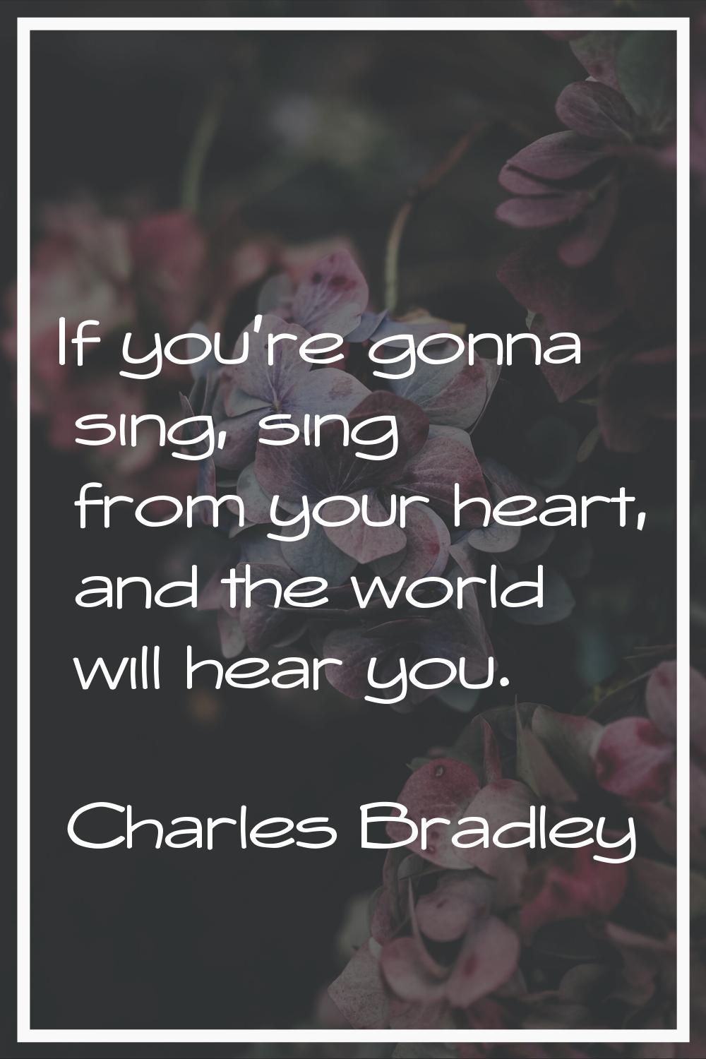 If you're gonna sing, sing from your heart, and the world will hear you.