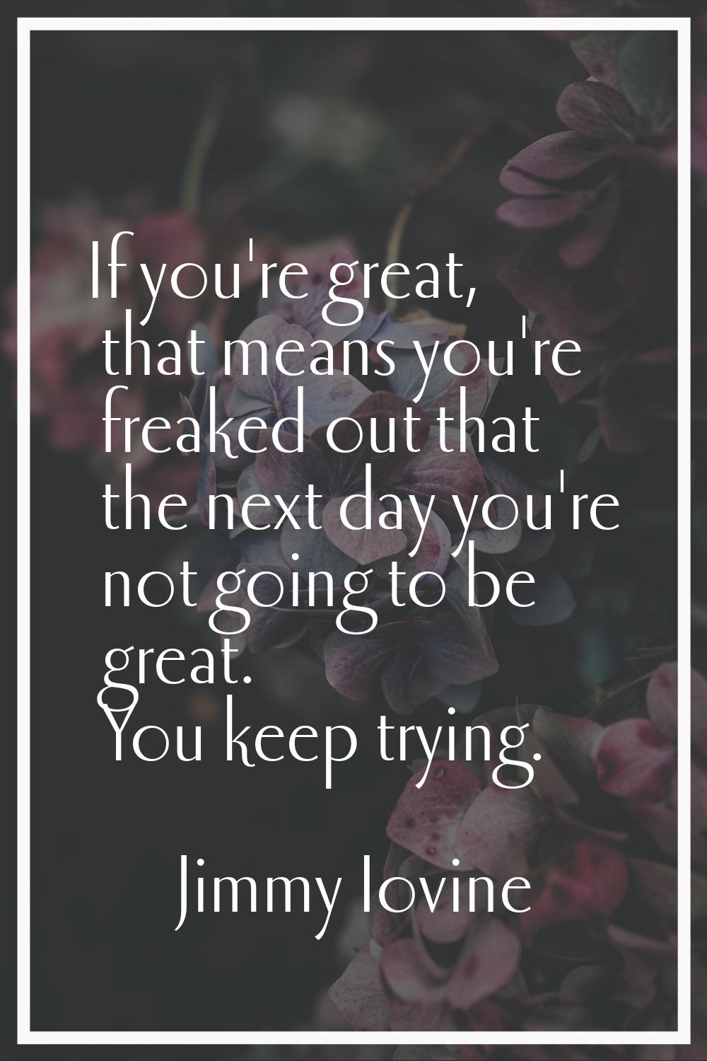 If you're great, that means you're freaked out that the next day you're not going to be great. You 