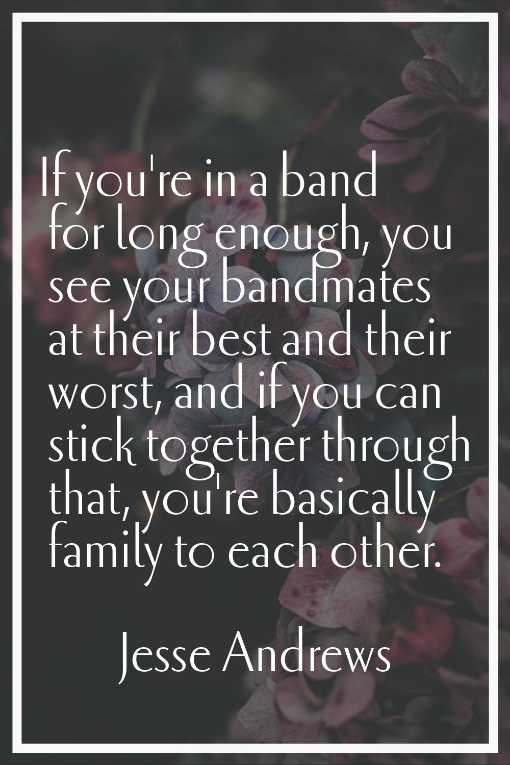 If you're in a band for long enough, you see your bandmates at their best and their worst, and if y