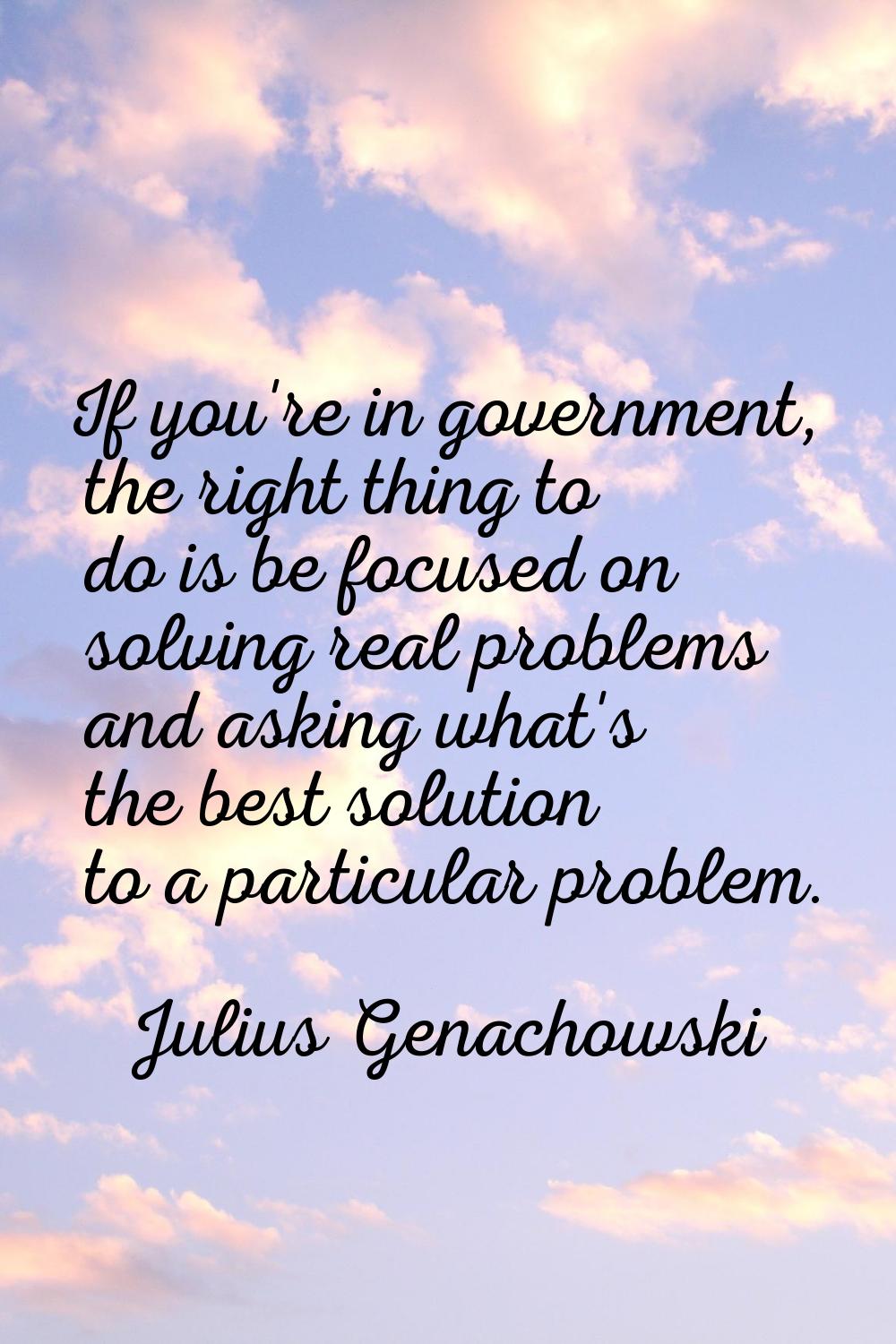 If you're in government, the right thing to do is be focused on solving real problems and asking wh