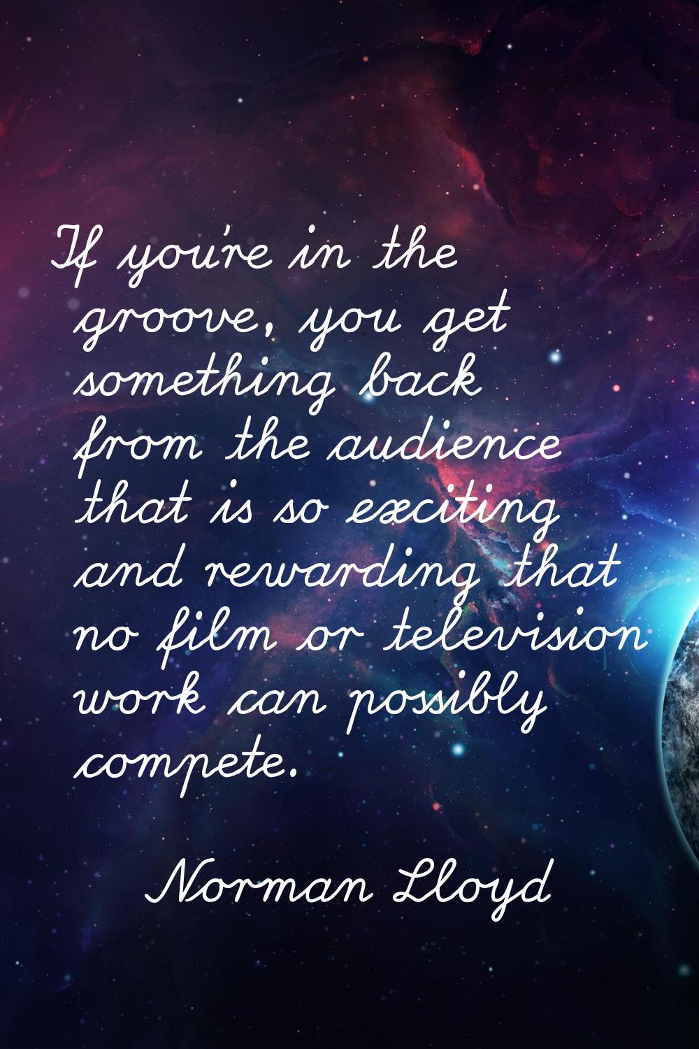 If you're in the groove, you get something back from the audience that is so exciting and rewarding