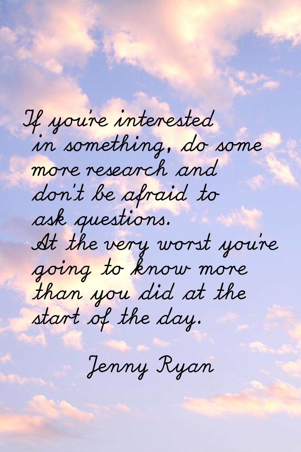 If you're interested in something, do some more research and don't be afraid to ask questions. At t