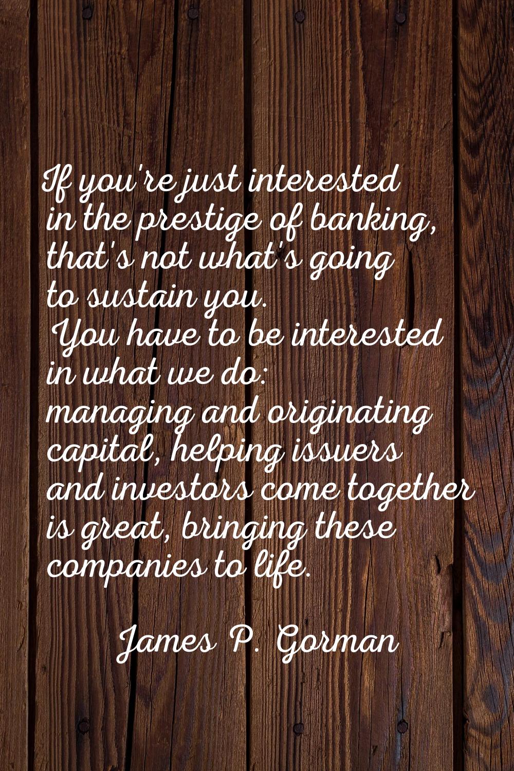 If you're just interested in the prestige of banking, that's not what's going to sustain you. You h