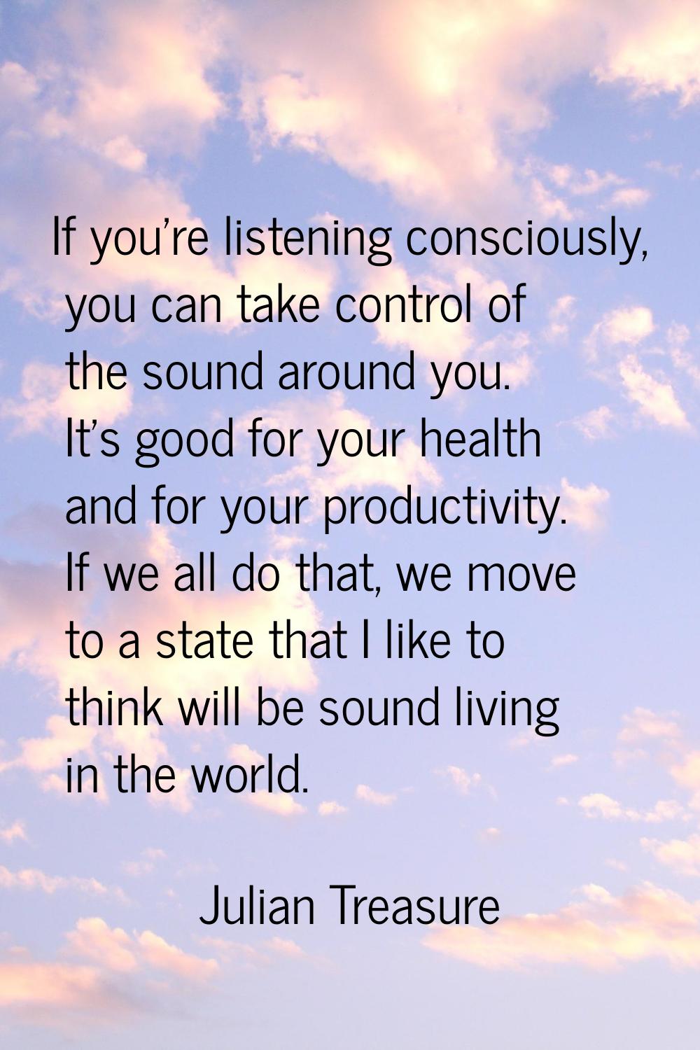 If you're listening consciously, you can take control of the sound around you. It's good for your h