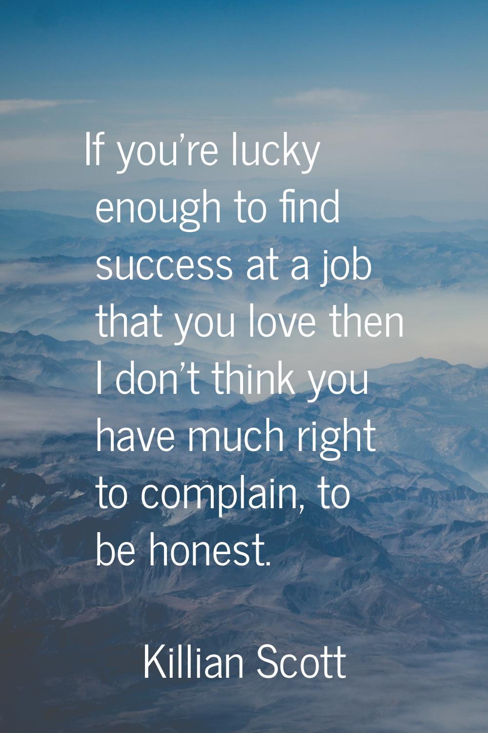 If you’re lucky enough to find success at a job that you love then I don’t think you have much righ