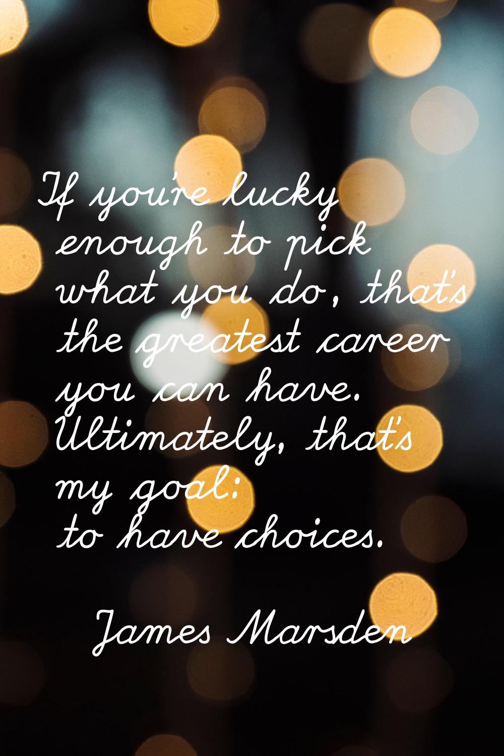 If you're lucky enough to pick what you do, that's the greatest career you can have. Ultimately, th