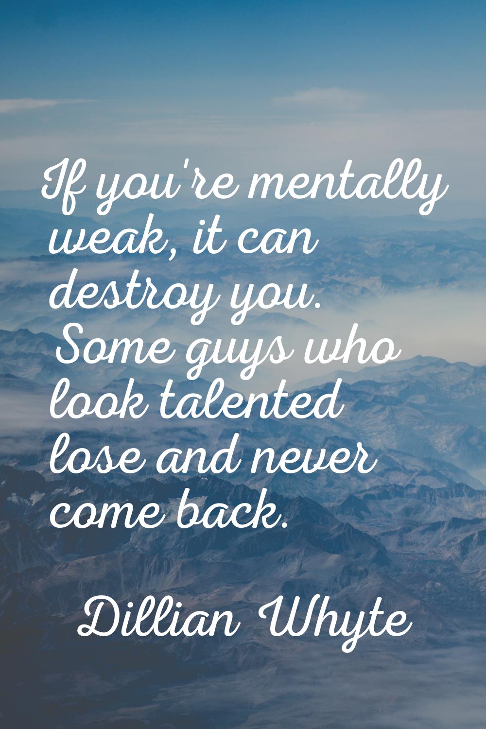 If you're mentally weak, it can destroy you. Some guys who look talented lose and never come back.