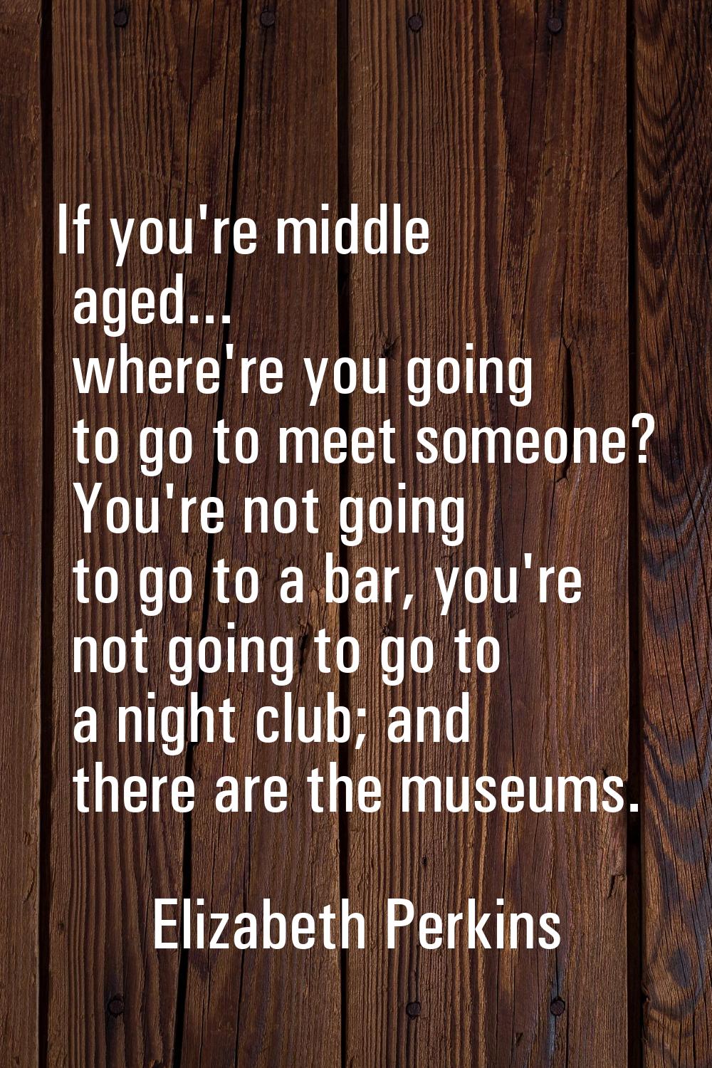 If you're middle aged... where're you going to go to meet someone? You're not going to go to a bar,