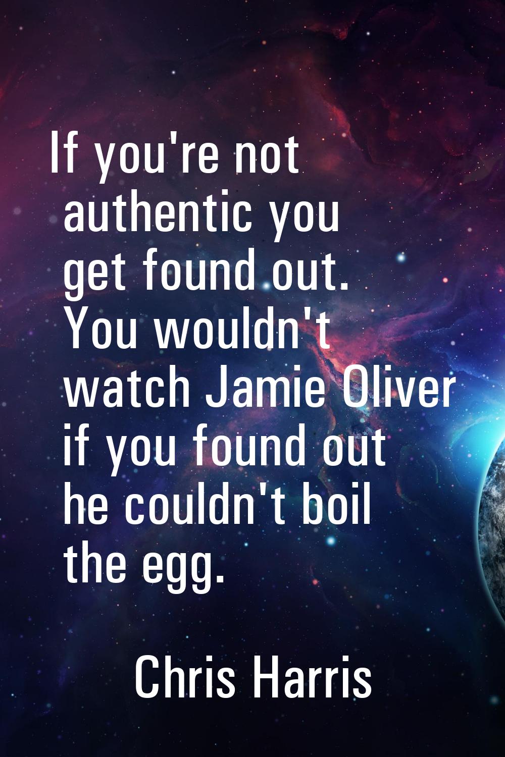 If you're not authentic you get found out. You wouldn't watch Jamie Oliver if you found out he coul
