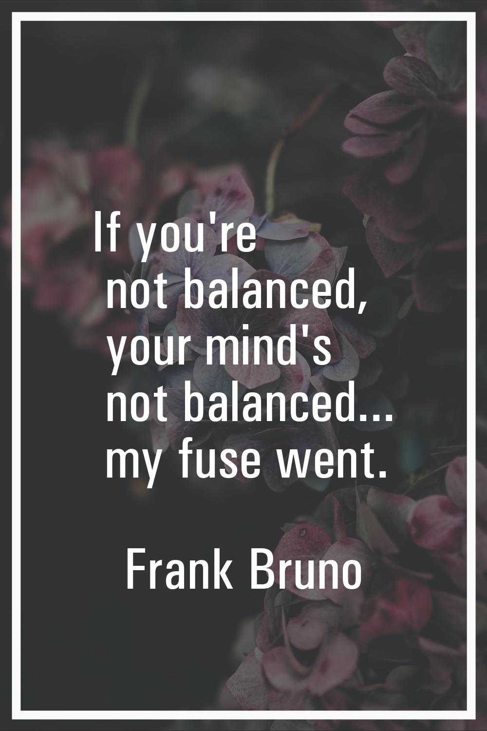 If you're not balanced, your mind's not balanced... my fuse went.