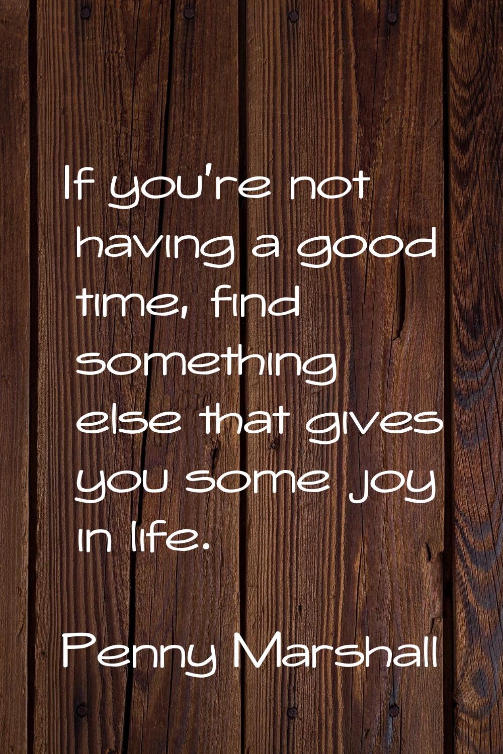 If you're not having a good time, find something else that gives you some joy in life.