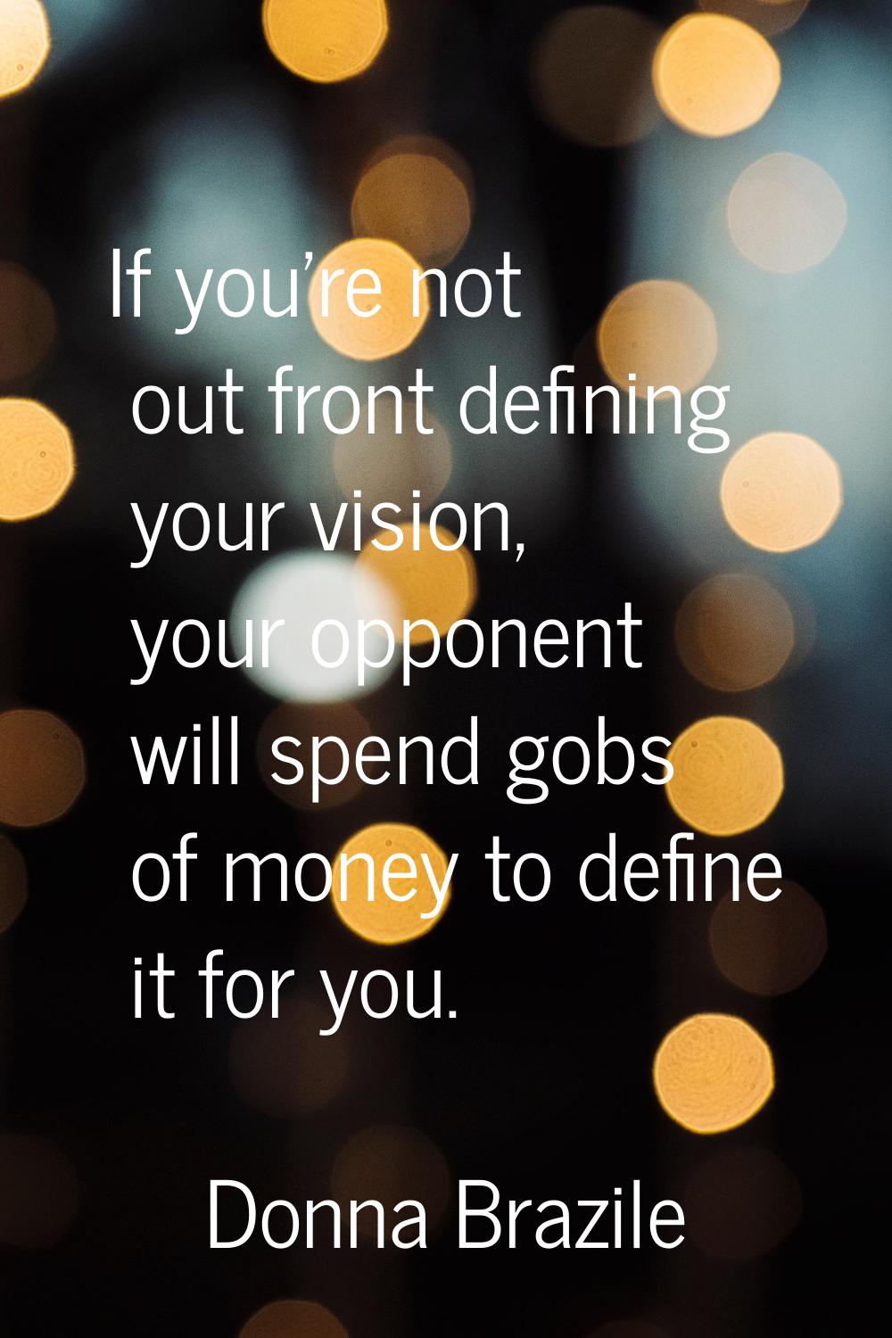 If you're not out front defining your vision, your opponent will spend gobs of money to define it f