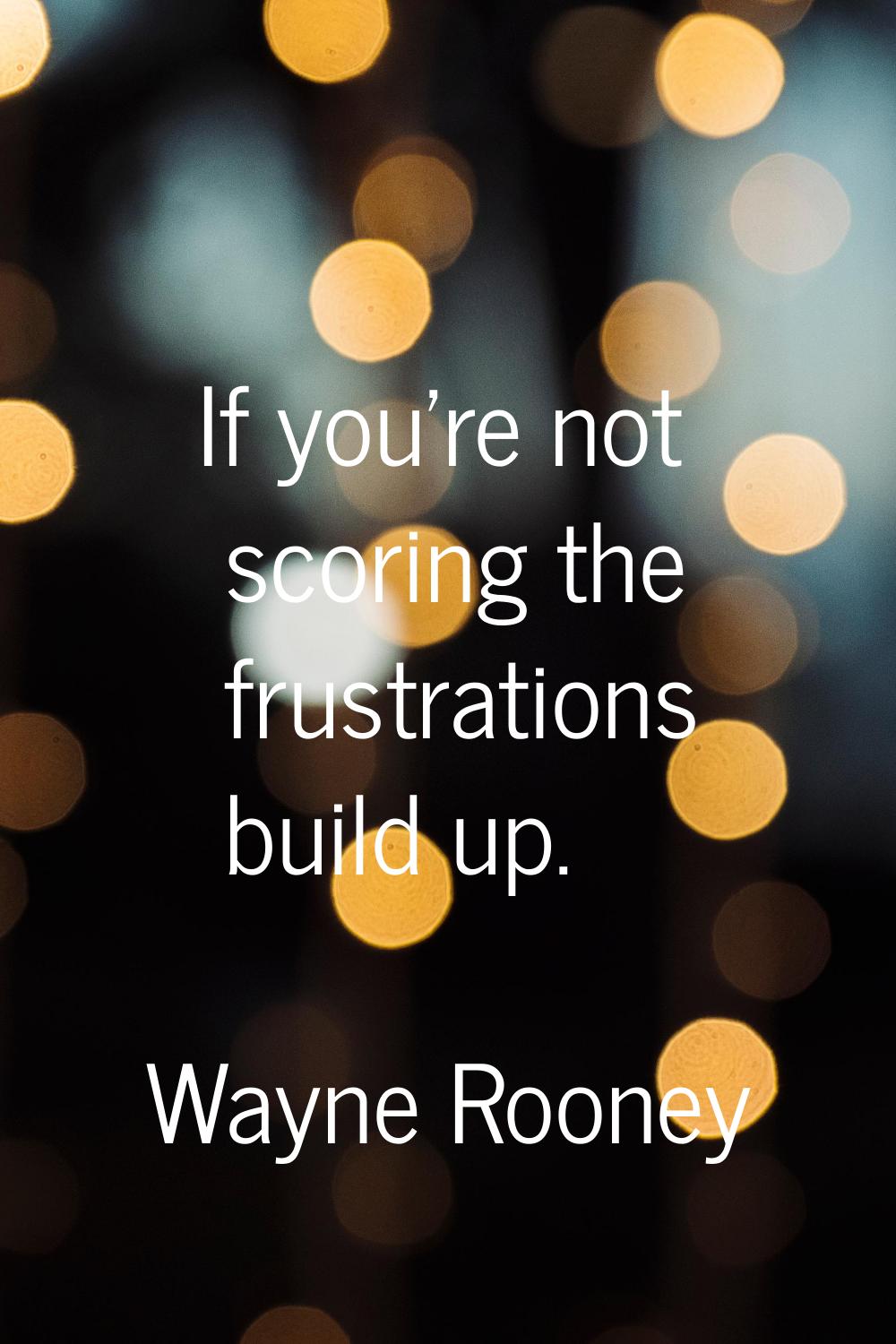 If you're not scoring the frustrations build up.
