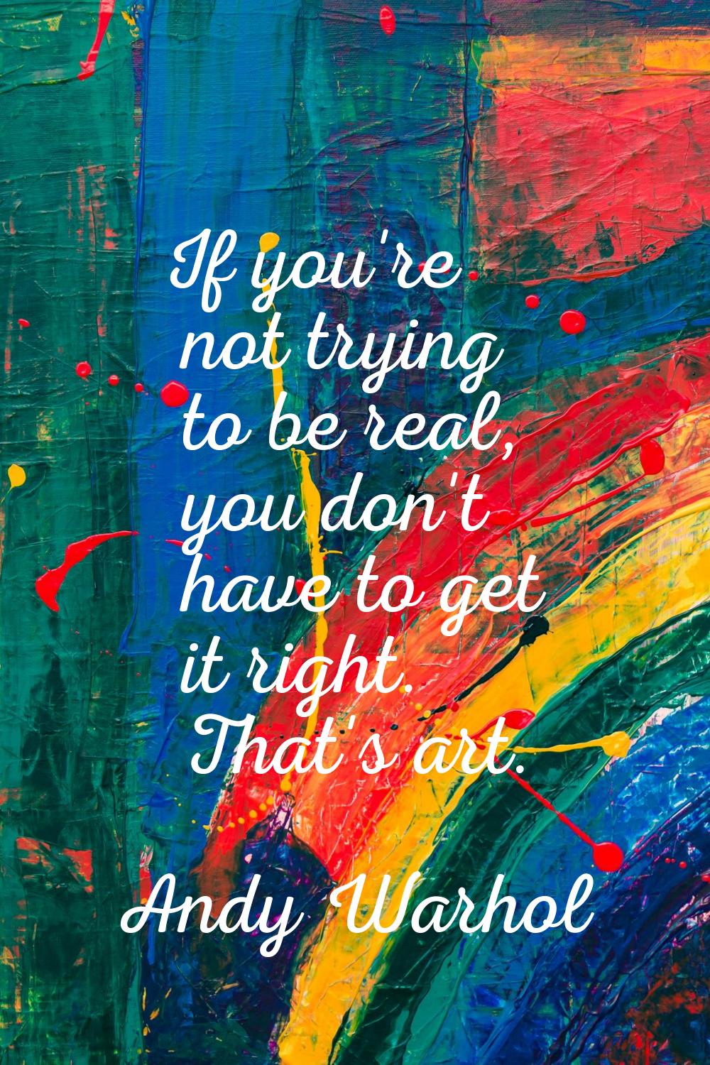 If you're not trying to be real, you don't have to get it right. That's art.