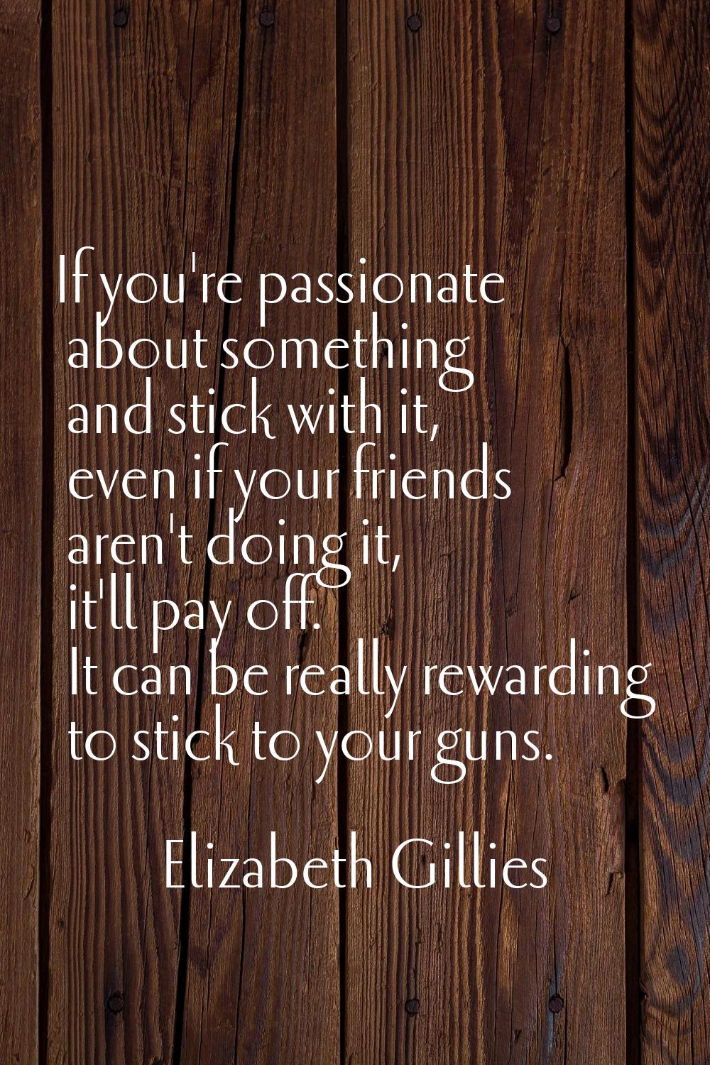 If you're passionate about something and stick with it, even if your friends aren't doing it, it'll