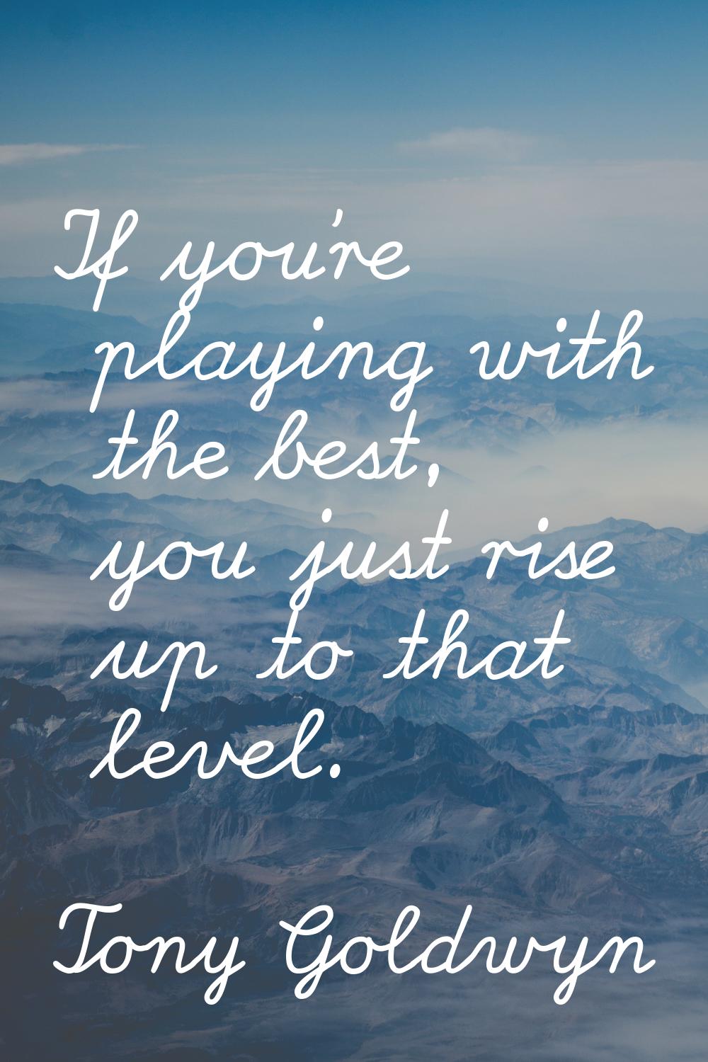 If you're playing with the best, you just rise up to that level.