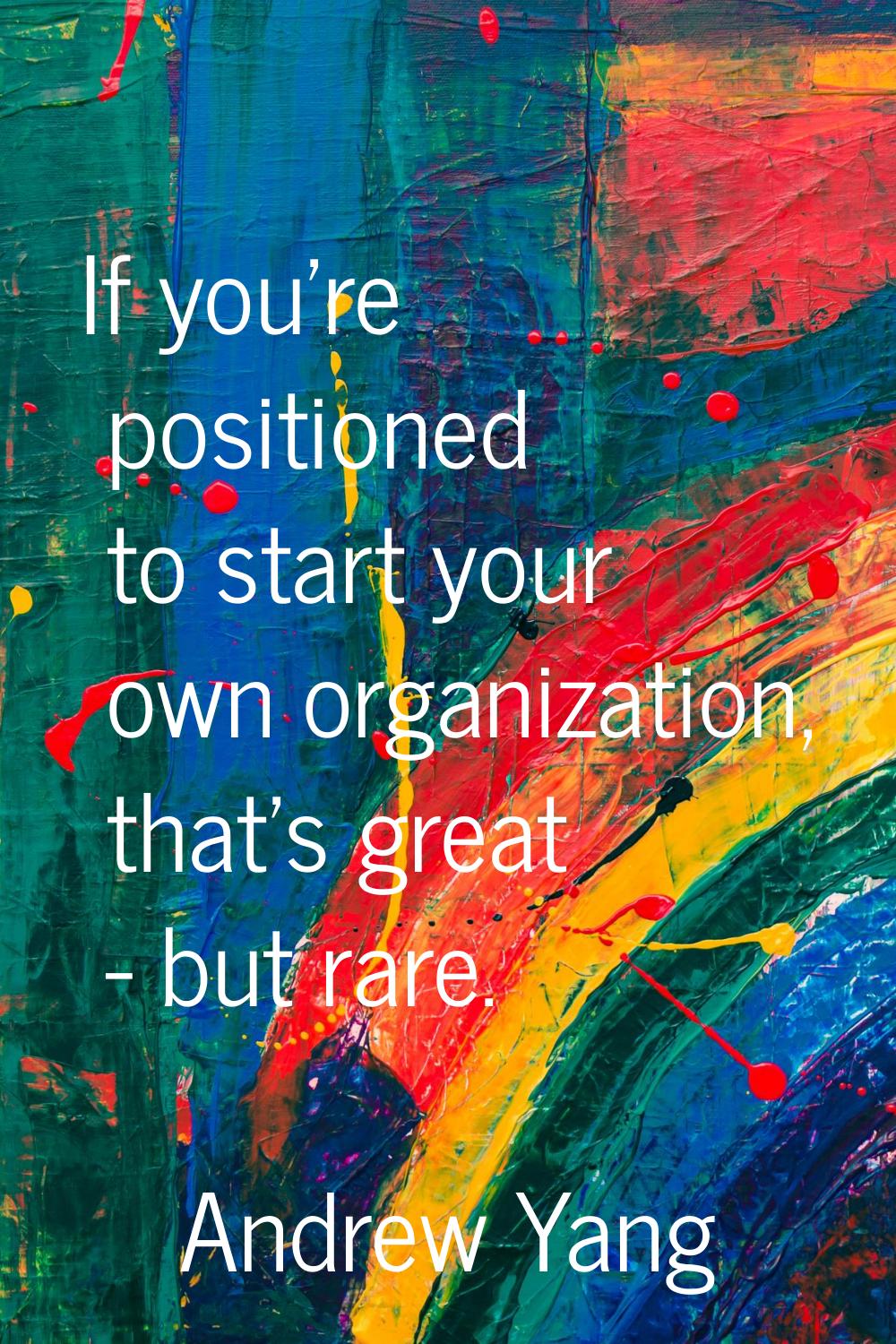 If you're positioned to start your own organization, that's great - but rare.
