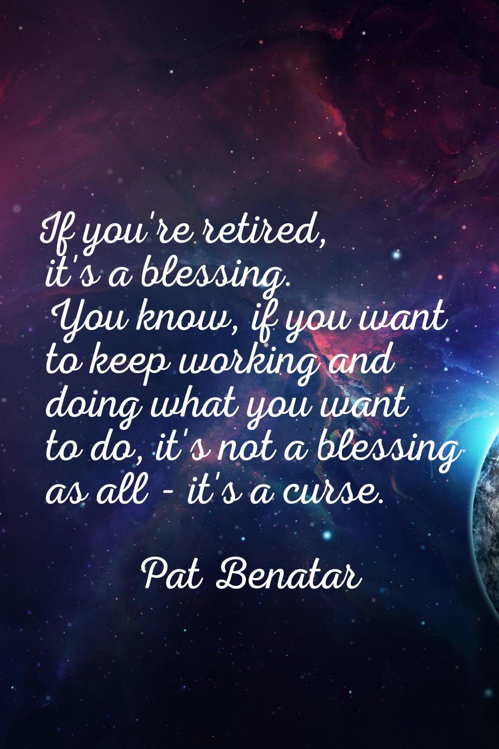 If you're retired, it's a blessing. You know, if you want to keep working and doing what you want t