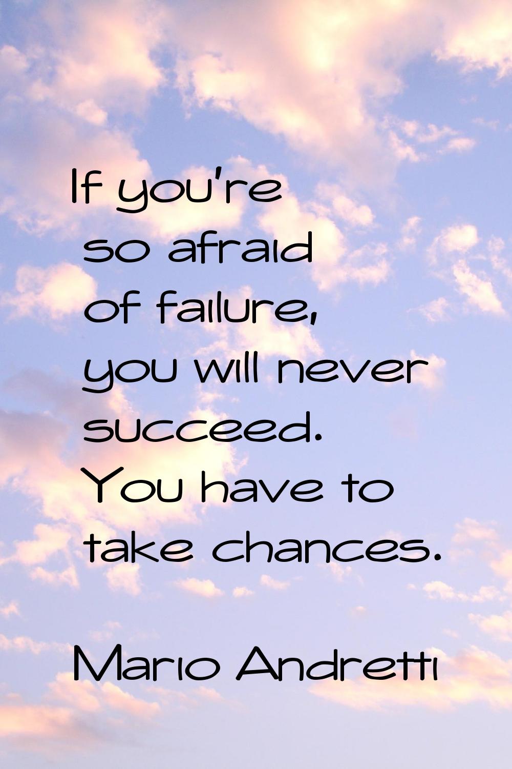 If you're so afraid of failure, you will never succeed. You have to take chances.