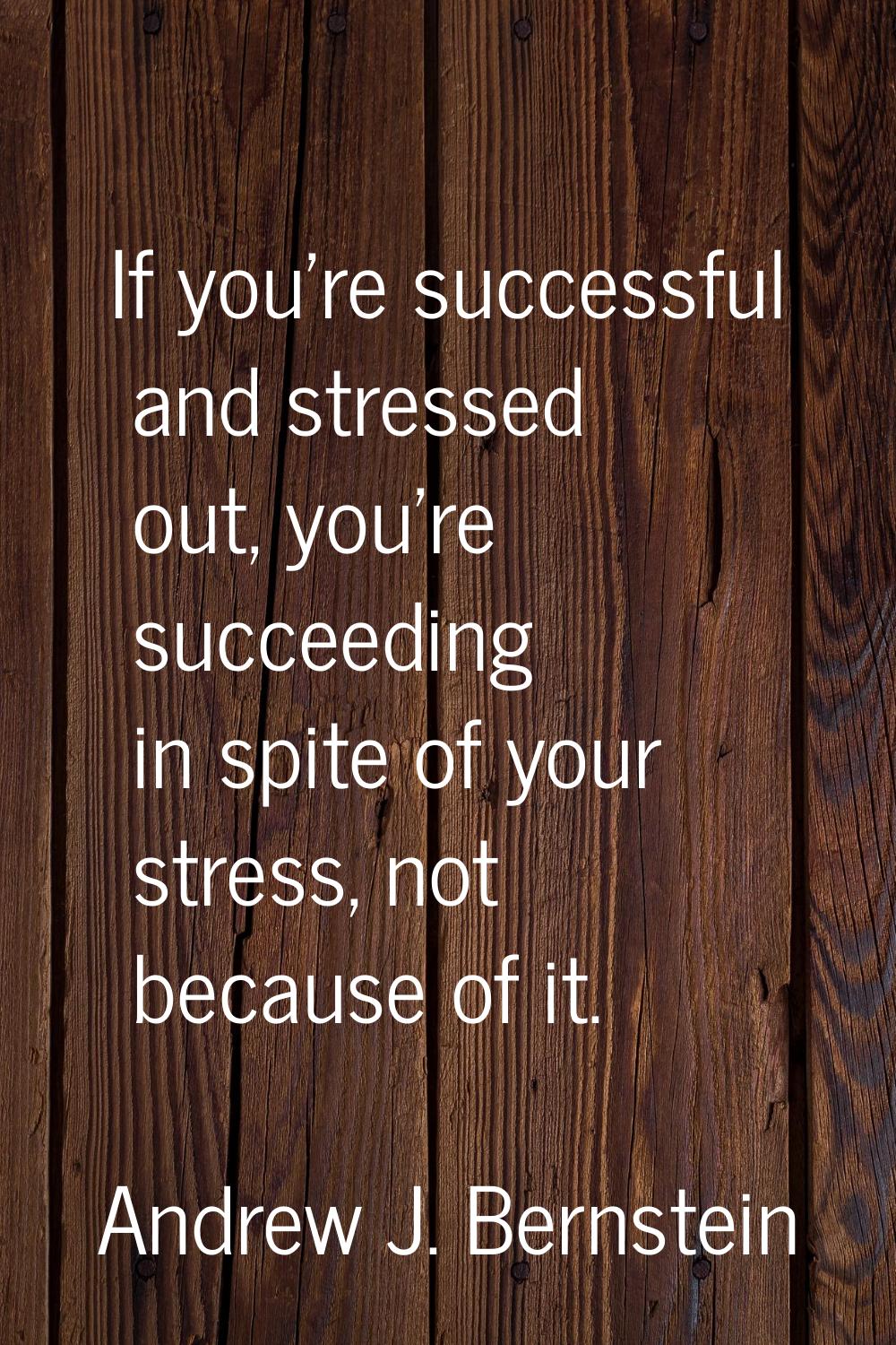 If you're successful and stressed out, you're succeeding in spite of your stress, not because of it