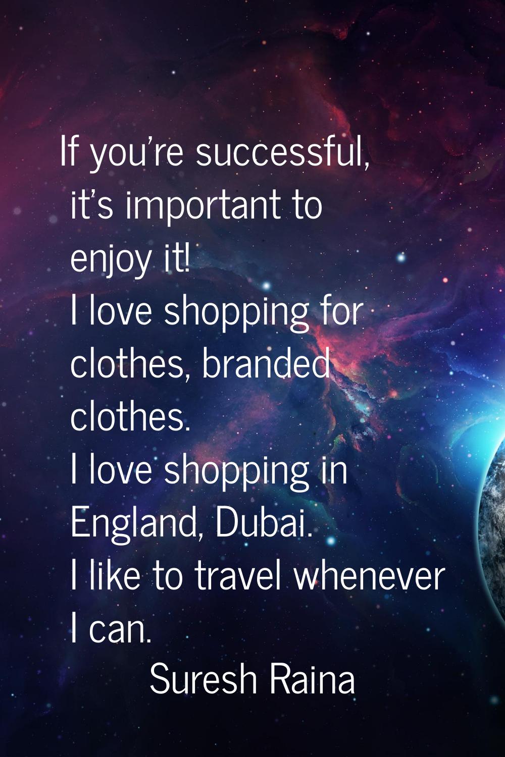 If you're successful, it's important to enjoy it! I love shopping for clothes, branded clothes. I l