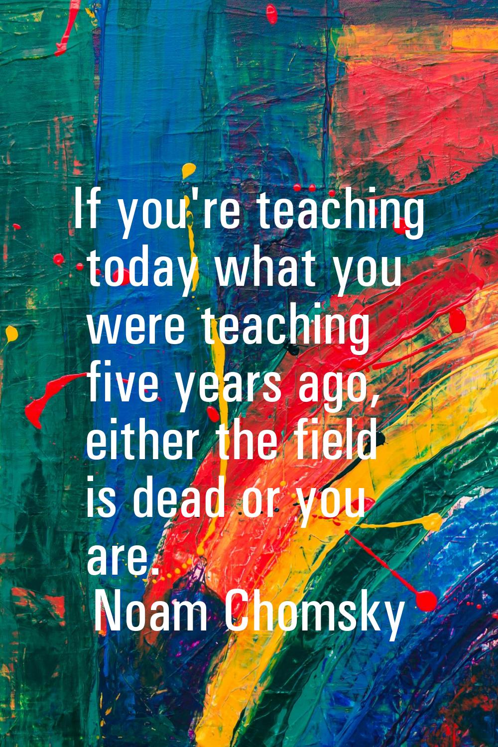 If you're teaching today what you were teaching five years ago, either the field is dead or you are