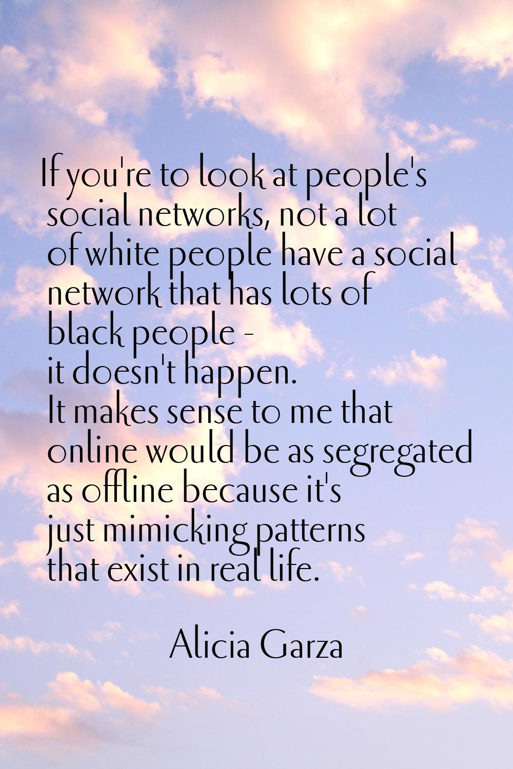 If you're to look at people's social networks, not a lot of white people have a social network that