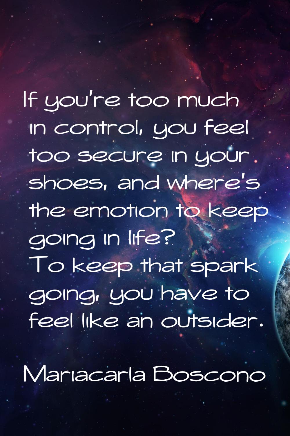 If you're too much in control, you feel too secure in your shoes, and where's the emotion to keep g