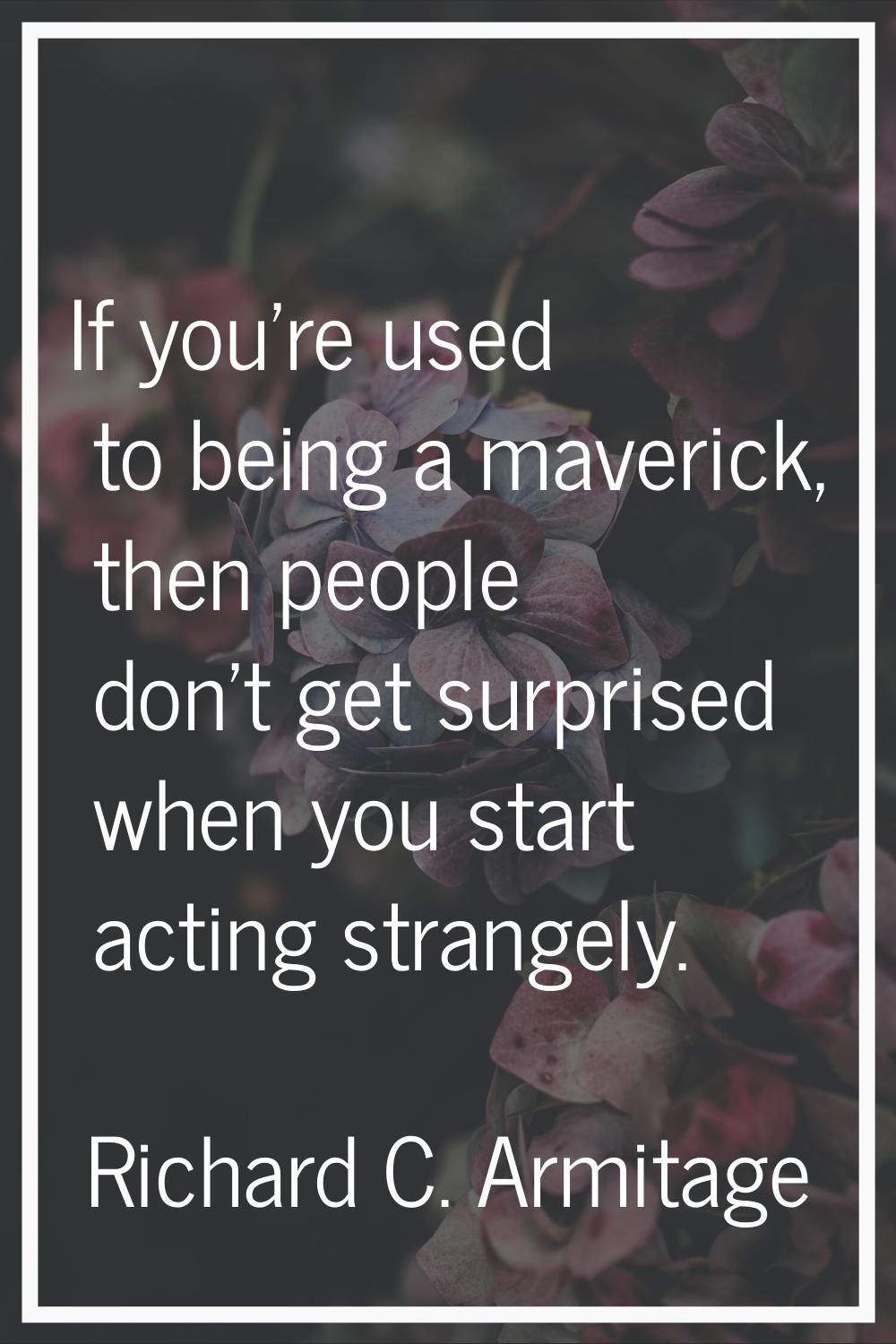 If you're used to being a maverick, then people don't get surprised when you start acting strangely