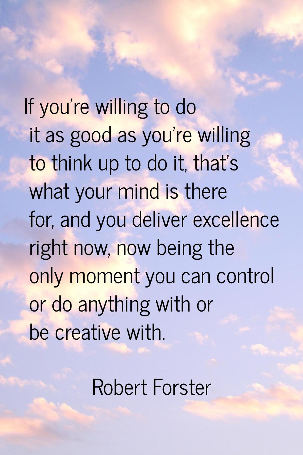 If you're willing to do it as good as you're willing to think up to do it, that's what your mind is