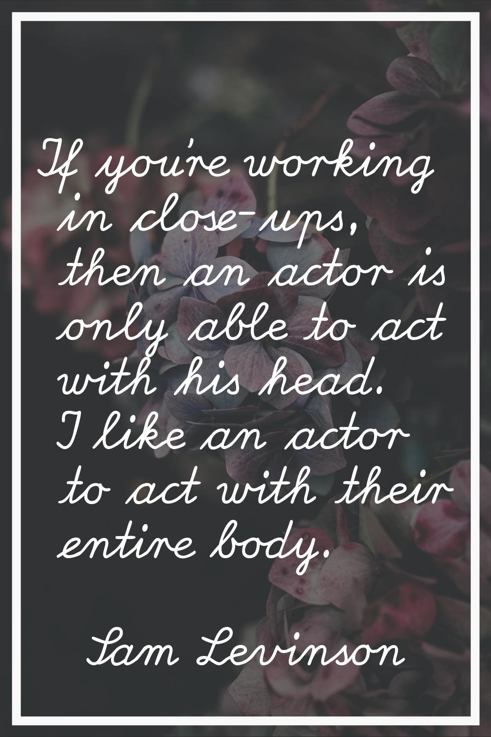 If you’re working in close-ups, then an actor is only able to act with his head. I like an actor to