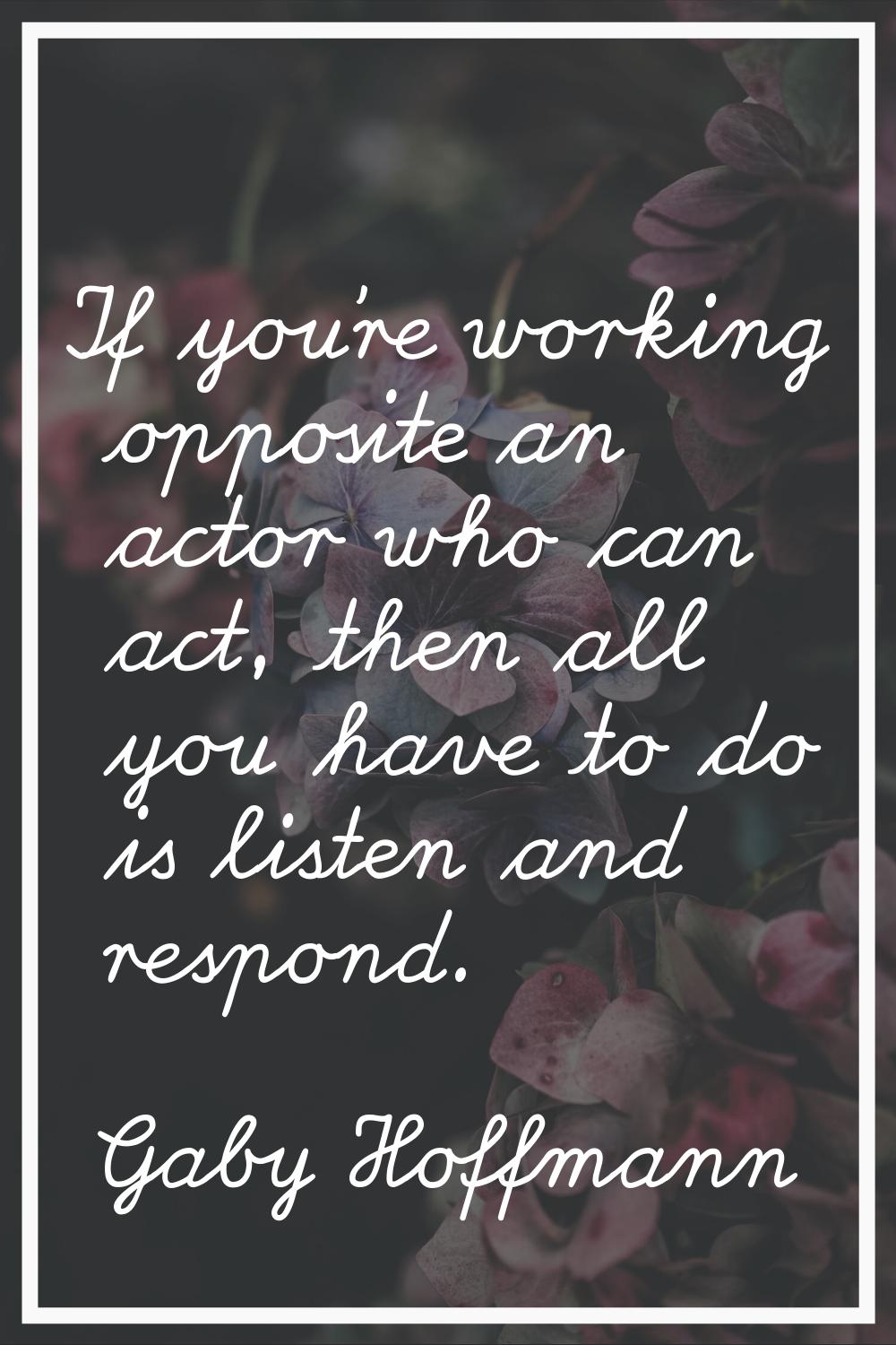 If you're working opposite an actor who can act, then all you have to do is listen and respond.