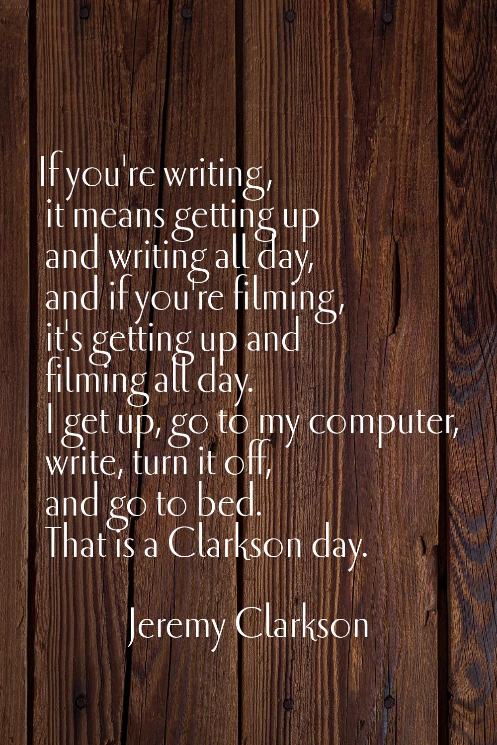 If you're writing, it means getting up and writing all day, and if you're filming, it's getting up 