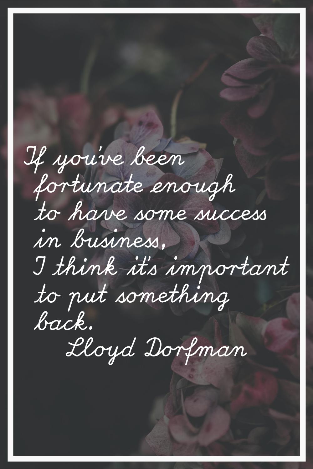 If you've been fortunate enough to have some success in business, I think it's important to put som