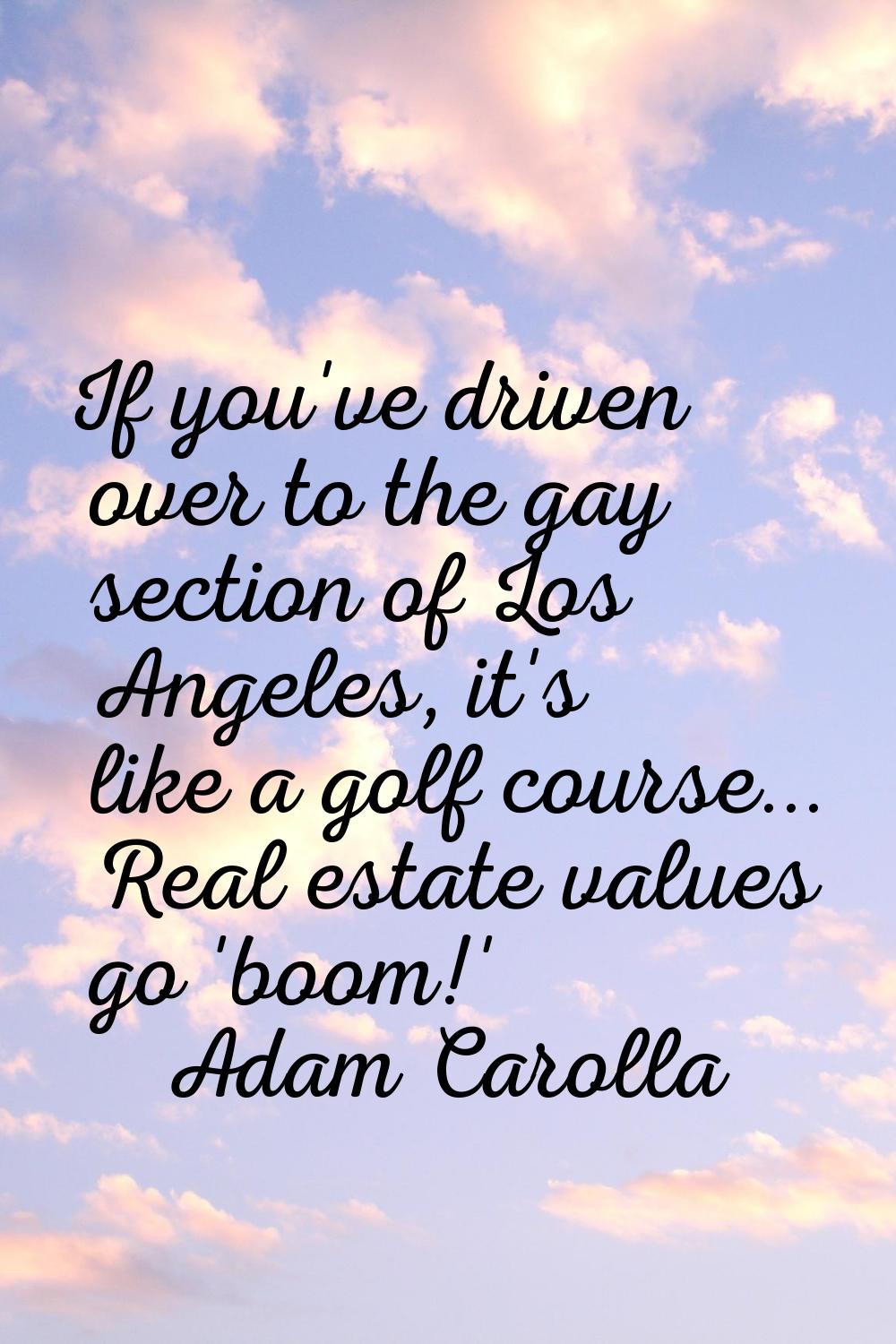If you've driven over to the gay section of Los Angeles, it's like a golf course... Real estate val