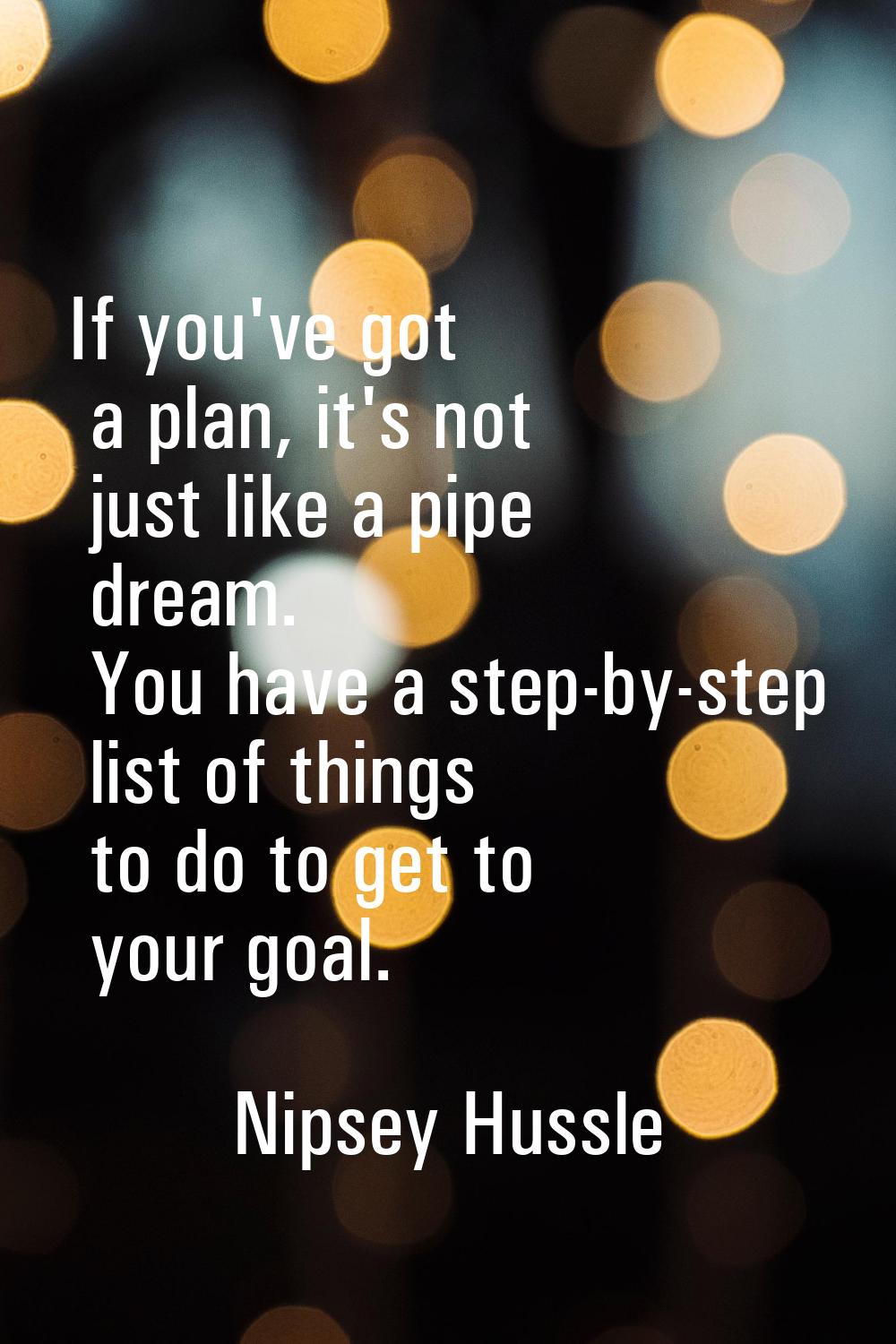 If you've got a plan, it's not just like a pipe dream. You have a step-by-step list of things to do