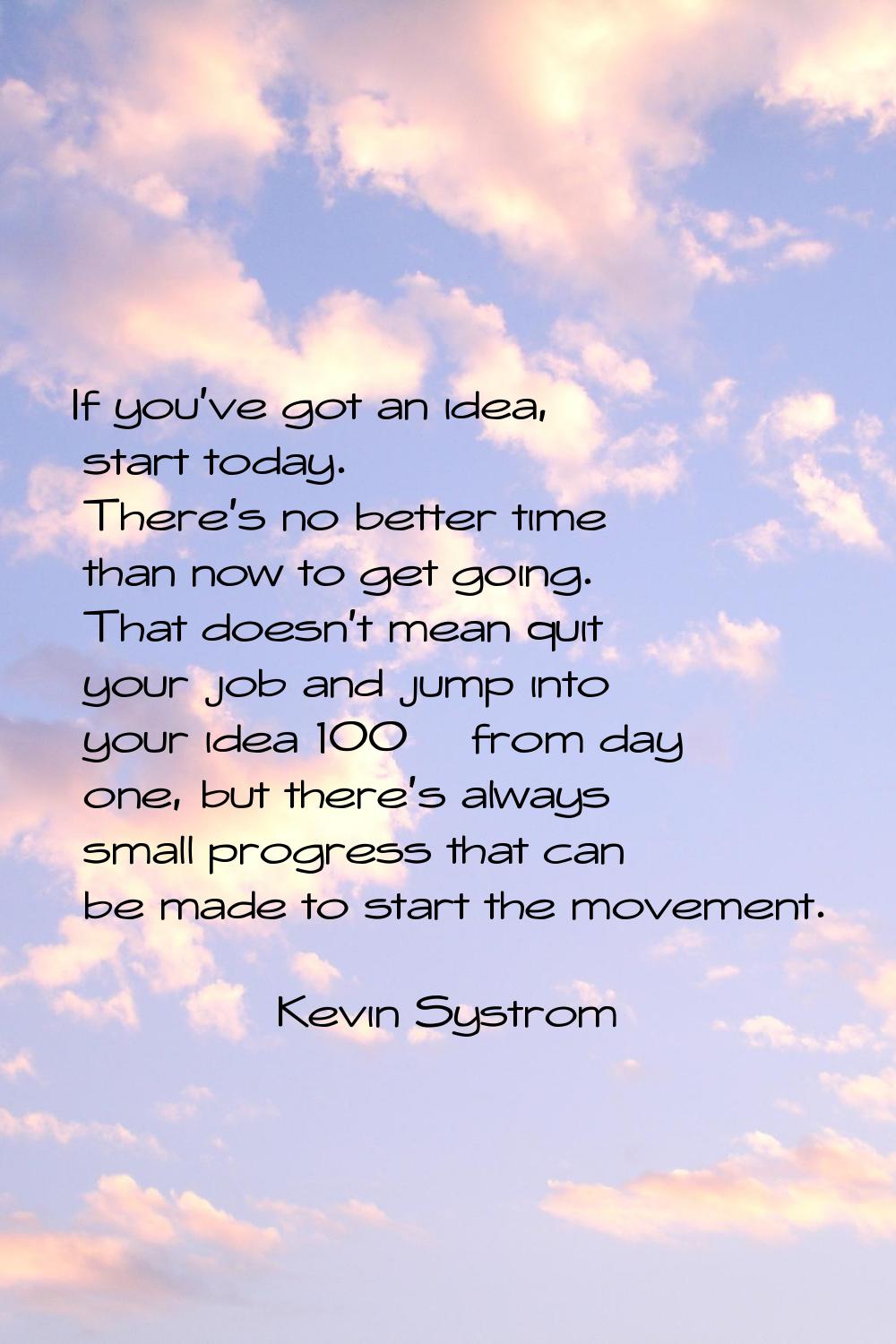 If you've got an idea, start today. There's no better time than now to get going. That doesn't mean