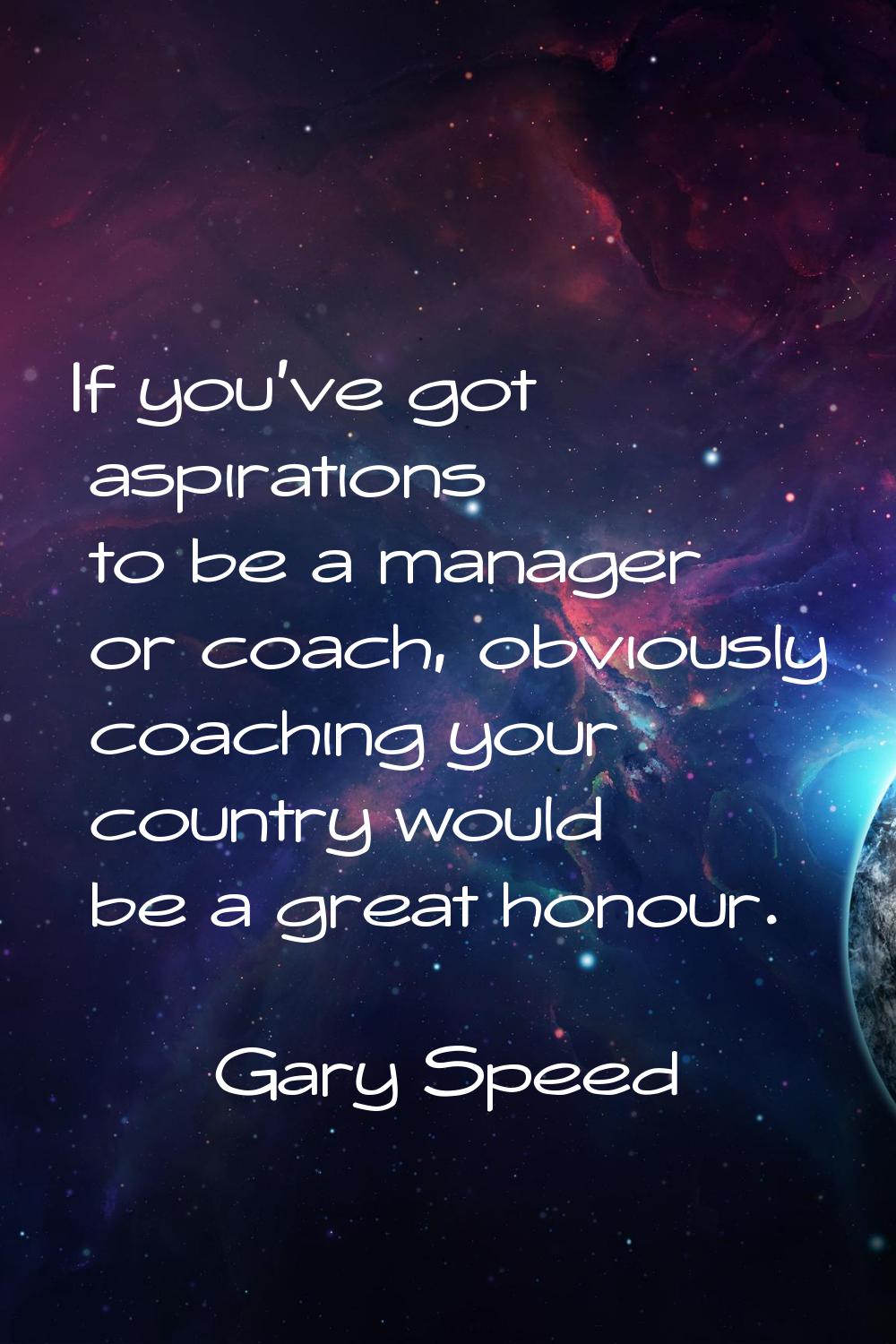If you've got aspirations to be a manager or coach, obviously coaching your country would be a grea