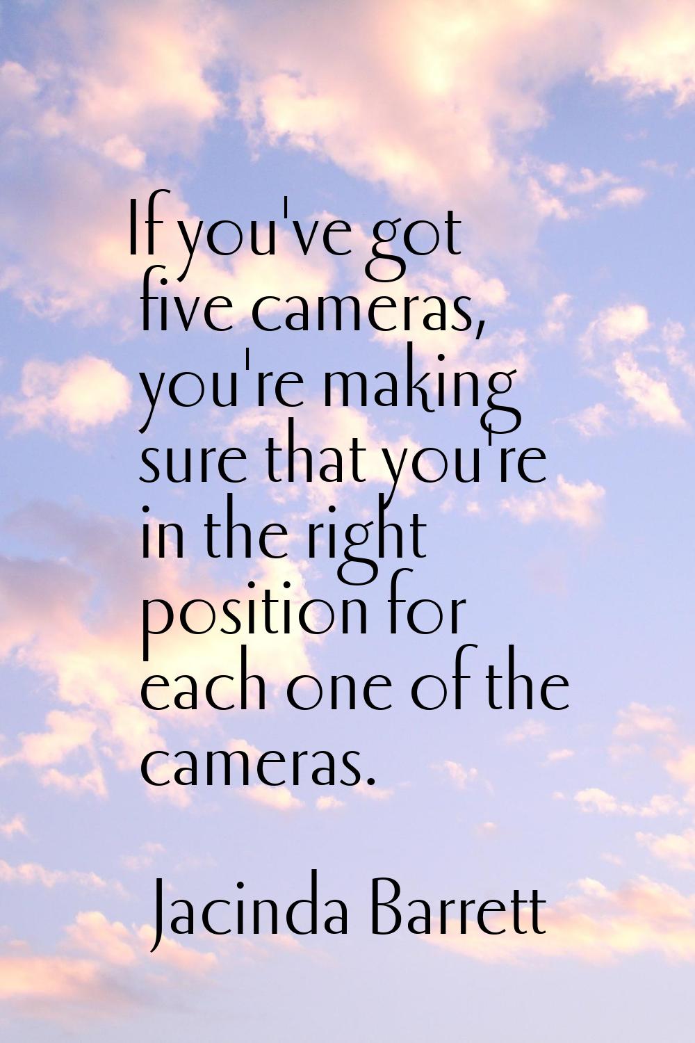 If you've got five cameras, you're making sure that you're in the right position for each one of th